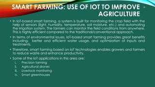 28
SMART FARMING: USE OF IOT TO IMPROVE
AGRICULTURE
• In IoT-based smart farming, a system is built for monitoring the crop field with the
help of sensors (light, humidity, temperature, soil moisture, etc.) and automating
the irrigation system. The farmers can monitor the field conditions from anywhere.
This is highly efficient compared to the traditional/conventional approach.
• In terms of environmental issues, IoT-based smart farming provides great benefits
including: better and efficient water usage, and optimization of inputs and
treatments.
• Therefore, smart farming based on IoT technologies enables growers and farmers
to reduce waste and enhance productivity.
• Some of the IoT applications in this area are:
i. Precision farming
ii. Agricultural drones
iii. Livestock monitoring
iv. Smart greenhouses
 
