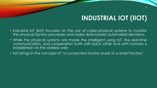 29
INDUSTRIAL IOT (IIOT)
• Industrial IoT (IIoT) focusses on the use of cyber-physical systems to monitor
the physical factory processes and make data-based automated decisions.
• While the physical systems are made the intelligent using IoT, the real-time
communication, and cooperation both with each other and with humans is
established via the wireless web
• IIoT brings in the concept of ‘a connected factory leads to a smart factory’.
 