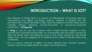 3
INTRODUCTION – WHAT IS IOT?
• The Internet of things (IoT) is a system of interrelated computing devices,
mechanical and digital machines, objects, animals or people that are
provided with unique identifiers ( UIDs ) and the ability to transfer data over a
network without requiring human-to-human or human-to-computer
interaction - IoTAgenda
• A thing in the IoT can be a person with a heart monitor implant, a farm
animal with a biochip transponder, an automobile that has built-in sensors to
alert the driver when tire pressure is low or any other natural or man-made
object that can be assigned an IP address and is able to transfer data over
a network.
• IoT is a sensor network of billions of smart devices that connect people,
systems and other applications to collect and share data.
 