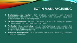 30
IIOT IN MANUFACTURING
1. Digital/connected factory: IoT enabled machinery can transmit
operational information to the partners like original equipment
manufacturers and to field engineers.
2. Facility management: The use of IoT sensors in manufacturing equipment
enables condition-based maintenance alerts.
3. Production flow monitoring: IoT in manufacturing can enable the
monitoring of production lines starting from the refining process down to
the packaging of final products.
4. Inventory management: IoT applications permit the monitoring of events
across a supply chain.
 