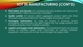 31
IIOT IN MANUFACTURING (CONT’D)
5. Plant Safety and Security: IoT combined big data analysis can improve the
overall workers’ safety and security in the plant. .
6. Quality control: IoT sensors collect aggregate product data and other
third-party syndicated data from various stages of a product cycle.
7. Packaging Optimization: By using IoT sensors in products and/or
packaging, manufacturers can gain insights into the usage patterns and
handling of product from multiple customers.
8. Logistics and Supply Chain Optimization: The Industrial IoT (IIoT) can provide
access to real-time supply chain information by tracking materials,
equipment, and products as they move through the supply chain.
 