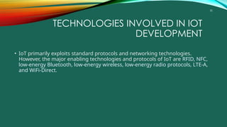 32
TECHNOLOGIES INVOLVED IN IOT
DEVELOPMENT
• IoT primarily exploits standard protocols and networking technologies.
However, the major enabling technologies and protocols of IoT are RFID, NFC,
low-energy Bluetooth, low-energy wireless, low-energy radio protocols, LTE-A,
and WiFi-Direct.
 