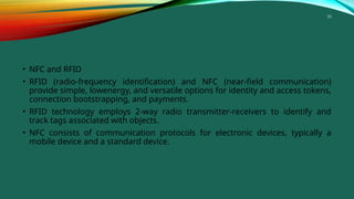 33
• NFC and RFID
• RFID (radio-frequency identification) and NFC (near-field communication)
provide simple, lowenergy, and versatile options for identity and access tokens,
connection bootstrapping, and payments.
• RFID technology employs 2-way radio transmitter-receivers to identify and
track tags associated with objects.
• NFC consists of communication protocols for electronic devices, typically a
mobile device and a standard device.
 