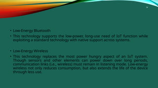 34
• Low-Energy Bluetooth
• This technology supports the low-power, long-use need of IoT function while
exploiting a standard technology with native support across systems.
• Low-Energy Wireless
• This technology replaces the most power hungry aspect of an IoT system.
Though sensors and other elements can power down over long periods,
communication links (i.e., wireless) must remain in listening mode. Low-energy
wireless not only reduces consumption, but also extends the life of the device
through less use.
 