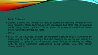 35
• Radio Protocols
• ZigBee, Z-Wave, and Thread are radio protocols for creating low-rate private
area networks. These technologies are low-power, but offer high throughput
unlike many similar options. This increases the power of small local device
networks without the typical costs.
• LTE-A
• LTE-A, or LTE Advanced, delivers an important upgrade to LTE technology by
increasing not only its coverage, but also reducing its latency and raising its
throughput. It gives IoT a tremendous power through expanding its range,
with its most significant applications being vehicle, UAV, and similar
communication.
 