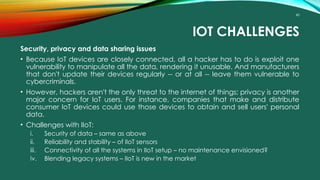 40
IOT CHALLENGES
Security, privacy and data sharing issues
• Because IoT devices are closely connected, all a hacker has to do is exploit one
vulnerability to manipulate all the data, rendering it unusable. And manufacturers
that don't update their devices regularly -- or at all -- leave them vulnerable to
cybercriminals.
• However, hackers aren't the only threat to the internet of things; privacy is another
major concern for IoT users. For instance, companies that make and distribute
consumer IoT devices could use those devices to obtain and sell users' personal
data.
• Challenges with IIoT:
i. Security of data – same as above
ii. Reliability and stability – of IIoT sensors
iii. Connectivity of all the systems in IIoT setup – no maintenance envisioned?
iv. Blending legacy systems – IIoT is new in the market
 