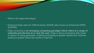 41
• What is the edge technology?
• Enhanced Data rates for GSM Evolution (EDGE) also known as Enhanced GPRS
(EGPRS).
• Edge computing is an emerging computing paradigm which refers to a range of
networks and devices at or near the user. Edge is about processing data closer
to where it's being generated, enabling processing at greater speeds and volumes,
leading to greater action-led results in real time.
 
