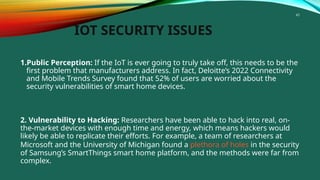 43
IOT SECURITY ISSUES
1.Public Perception: If the IoT is ever going to truly take off, this needs to be the
first problem that manufacturers address. In fact, Deloitte’s 2022 Connectivity
and Mobile Trends Survey found that 52% of users are worried about the
security vulnerabilities of smart home devices.
2. Vulnerability to Hacking: Researchers have been able to hack into real, on-
the-market devices with enough time and energy, which means hackers would
likely be able to replicate their efforts. For example, a team of researchers at
Microsoft and the University of Michigan found a plethora of holes in the security
of Samsung’s SmartThings smart home platform, and the methods were far from
complex.
 