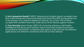 44
3. Are Companies Ready?: AT&T’s Cybersecurity Insights Report surveyed more
than 5,000 enterprises around the world and found that 85% of enterprises are
in the process of or intend to deploy IoT devices. Yet a mere 10% of those
surveyed feel confident that they could secure those devices against hackers.
4. True Security: Jason Porter, AT&T’s VP of security solutions, told Insider
Intelligence that securing IoT devices means more than simply securing the
actual devices themselves. Companies also need to build security into software
applications and network connections that link to those devices.
 