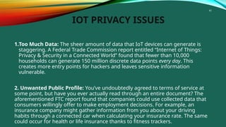 45
IOT PRIVACY ISSUES
1.Too Much Data: The sheer amount of data that IoT devices can generate is
staggering. A Federal Trade Commission report entitled “Internet of Things:
Privacy & Security in a Connected World” found that fewer than 10,000
households can generate 150 million discrete data points every day. This
creates more entry points for hackers and leaves sensitive information
vulnerable.
2. Unwanted Public Profile: You’ve undoubtedly agreed to terms of service at
some point, but have you ever actually read through an entire document? The
aforementioned FTC report found that companies could use collected data that
consumers willingly offer to make employment decisions. For example, an
insurance company might gather information from you about your driving
habits through a connected car when calculating your insurance rate. The same
could occur for health or life insurance thanks to fitness trackers.
 