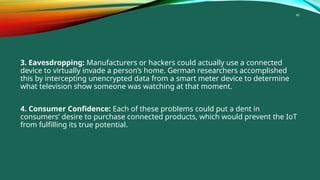 46
3. Eavesdropping: Manufacturers or hackers could actually use a connected
device to virtually invade a person’s home. German researchers accomplished
this by intercepting unencrypted data from a smart meter device to determine
what television show someone was watching at that moment.
4. Consumer Confidence: Each of these problems could put a dent in
consumers’ desire to purchase connected products, which would prevent the IoT
from fulfilling its true potential.
 