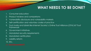 50
WHAT NEEDS TO BE DONE?
1. Consumer education
2. Product reviews and comparisons
3. Vulnerability disclosure and vulnerability markets
4. Self-certification and voluntary codes of practice
5. Trust marks and labels like Internet Society’s Online Trust Alliance (OTA) IoT Trust
Framework
6. Government initiatives
7. Mandated security requirements
8. Mandated certification
9. Liability reform
10. Etc.
11. No intervention!?
 