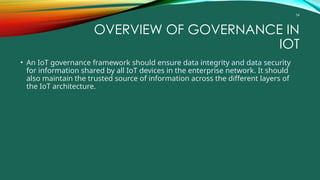 54
OVERVIEW OF GOVERNANCE IN
IOT
• An IoT governance framework should ensure data integrity and data security
for information shared by all IoT devices in the enterprise network. It should
also maintain the trusted source of information across the different layers of
the IoT architecture.
 