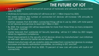 57
THE FUTURE OF IOT
• Bain & Company expects annual IoT revenue of hardware and software to exceed $450
billion by 2020.
• McKinsey & Company estimates IoT will have an $11.1 trillion impact by 2025.
• IHS Markit believes the number of connected IoT devices will increase 12% annually to
reach 125 billion in 2030.
• Gartner assesses that 20.8 billion connected things will be in use by 2020, with total spend
on IoT devices and services to reach $3.7 trillion in 2021.
• By 2023, the average CIO will be responsible for more than three times as many endpoints
as this year – Gartner
• Garter forecasts that worldwide IoT Security Spending will be 3.11 billion by 2021 largely
driven by regulatory compliance.
• Great improvements in the security of IoT devices driven by manufacturers’ own initiatives
as well users’ demand for better secure devices.
• Global manufacturers will use analytics data recorded from connected devices to analyze
processes and identify optimization possibilities, according to IDC and SAP.
• Business Insider forecasts that by 2020, 75 percent of new cars will come with built-in IoT
connectivity.
 