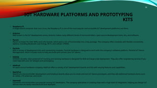 58
IOT HARDWARE PLATFORMS AND PROTOTYPING
KITS
• Raspberry Pi
A single-board computer that runs Linux, the Raspberry Pi is one of the most popular and accessible IoT development platforms out there.
• Arduino
Well-known in the IoT development arena, Arduino makes many different kinds of microcontrollers, open-source development tools, kits, and software.
• Pycom
Pycom is known for their WiPy and LoPy boards, which pack a ton of functionality into a tiny package. The company offers modules with flexible connectivity
options, including Bluetooth Low Energy, Wi-Fi, and cellular LPWAN.
• Particle
With a variety of development kits and connectivity modules, Particle hardware is designed to work with the company’s software platform, Particle IoT Device
Management, which includes tools to help you build and connect your IoT device.
• SODAQ
SODAQ’s durable, solar-powered IoT tracking and sensing hardware is designed for B2B and large-scale deployment. They also offer engineering services if you
need help with your IoT designs and prototyping.
• Adafruit
An open-source hardware company, Adafruit offers a variety of IoT development boards and kits with varying features and capabilities.
• SparkFun
SparkFun’s microcontroller development and breakout boards allow you to create and test IoT device prototypes, and they sell additional hardware items such
as cables, LTE antennas, and more.
• Espressif
Espressif’s microcontrollers are popular among IoT developers. The company specializes in creating chips with a high level of integration, helping you design IoT
devices that are easily manufactured and deployed.
 