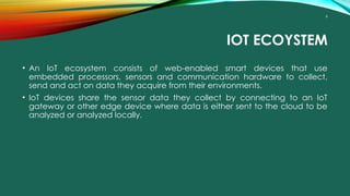 6
IOT ECOYSTEM
• An IoT ecosystem consists of web-enabled smart devices that use
embedded processors, sensors and communication hardware to collect,
send and act on data they acquire from their environments.
• IoT devices share the sensor data they collect by connecting to an IoT
gateway or other edge device where data is either sent to the cloud to be
analyzed or analyzed locally.
 