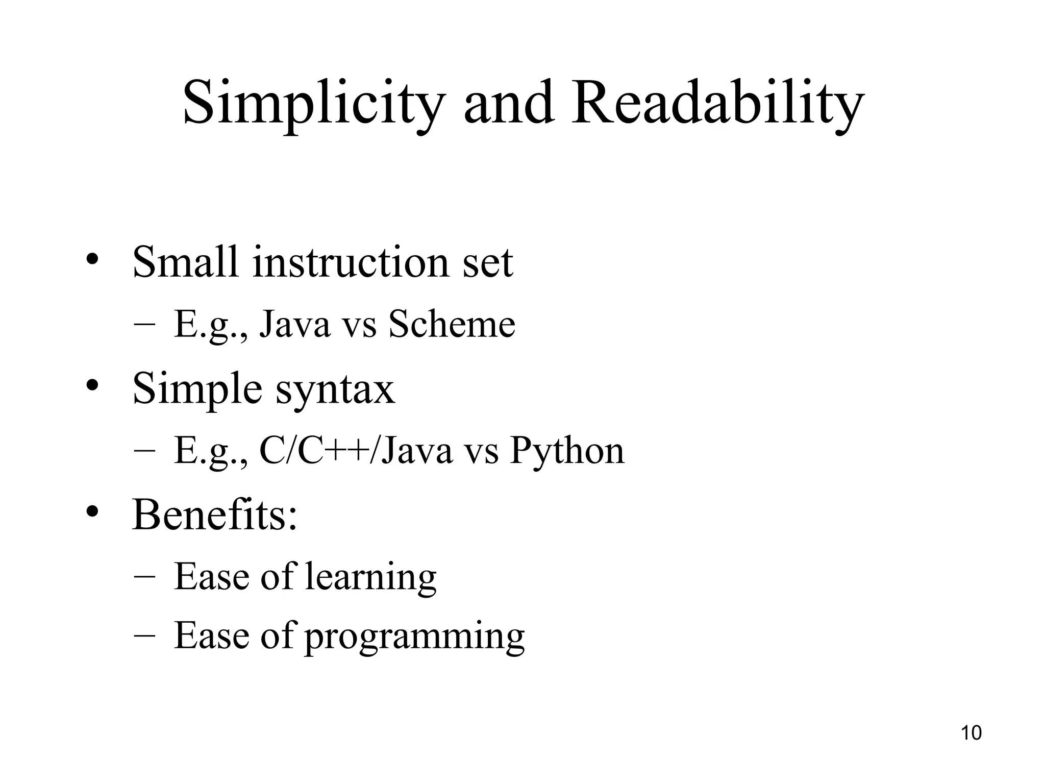 10
Simplicity and Readability
• Small instruction set
– E.g., Java vs Scheme
• Simple syntax
– E.g., C/C++/Java vs Python
• Benefits:
– Ease of learning
– Ease of programming
 