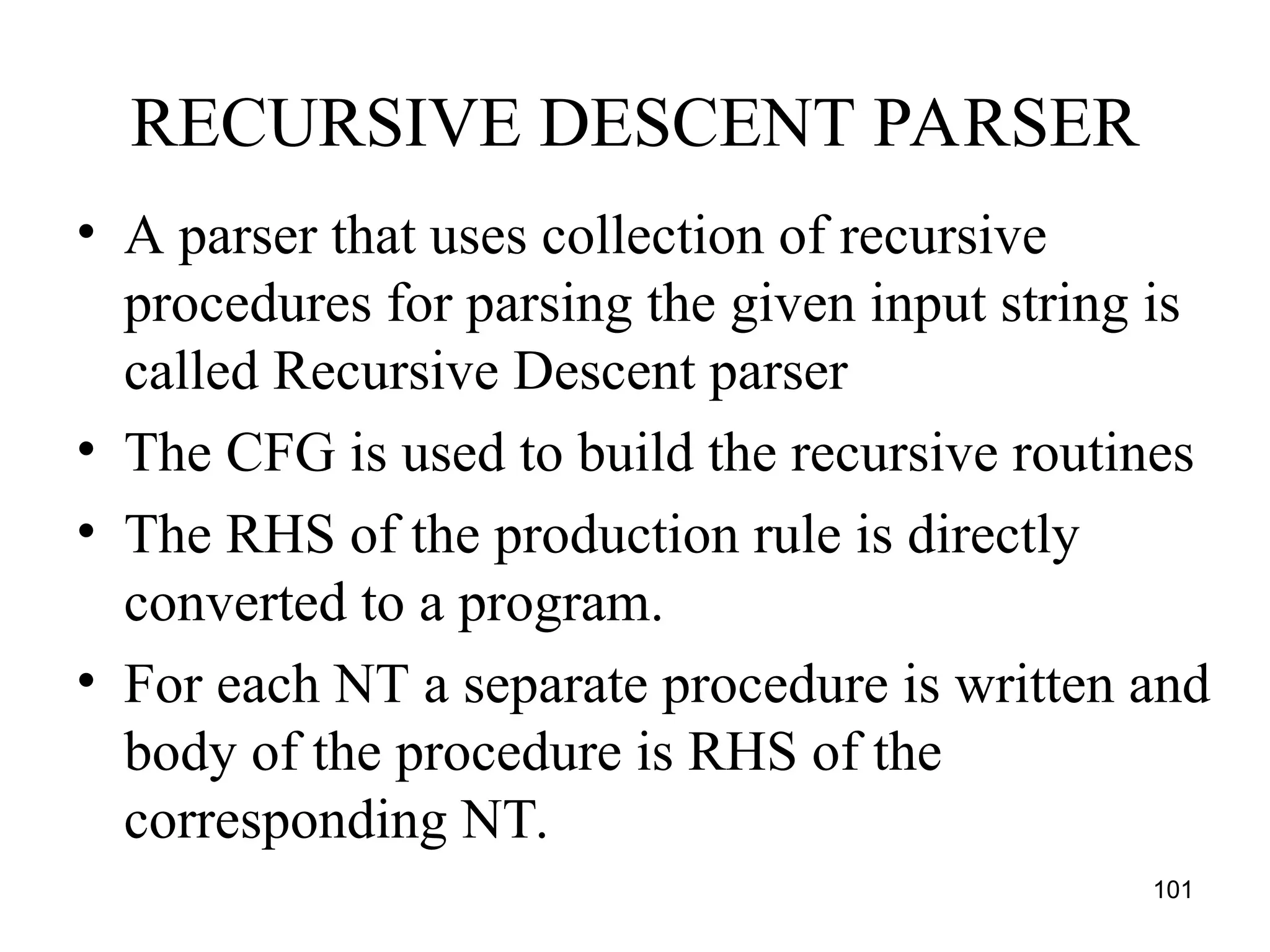 101
RECURSIVE DESCENT PARSER
• A parser that uses collection of recursive
procedures for parsing the given input string is
called Recursive Descent parser
• The CFG is used to build the recursive routines
• The RHS of the production rule is directly
converted to a program.
• For each NT a separate procedure is written and
body of the procedure is RHS of the
corresponding NT.
 