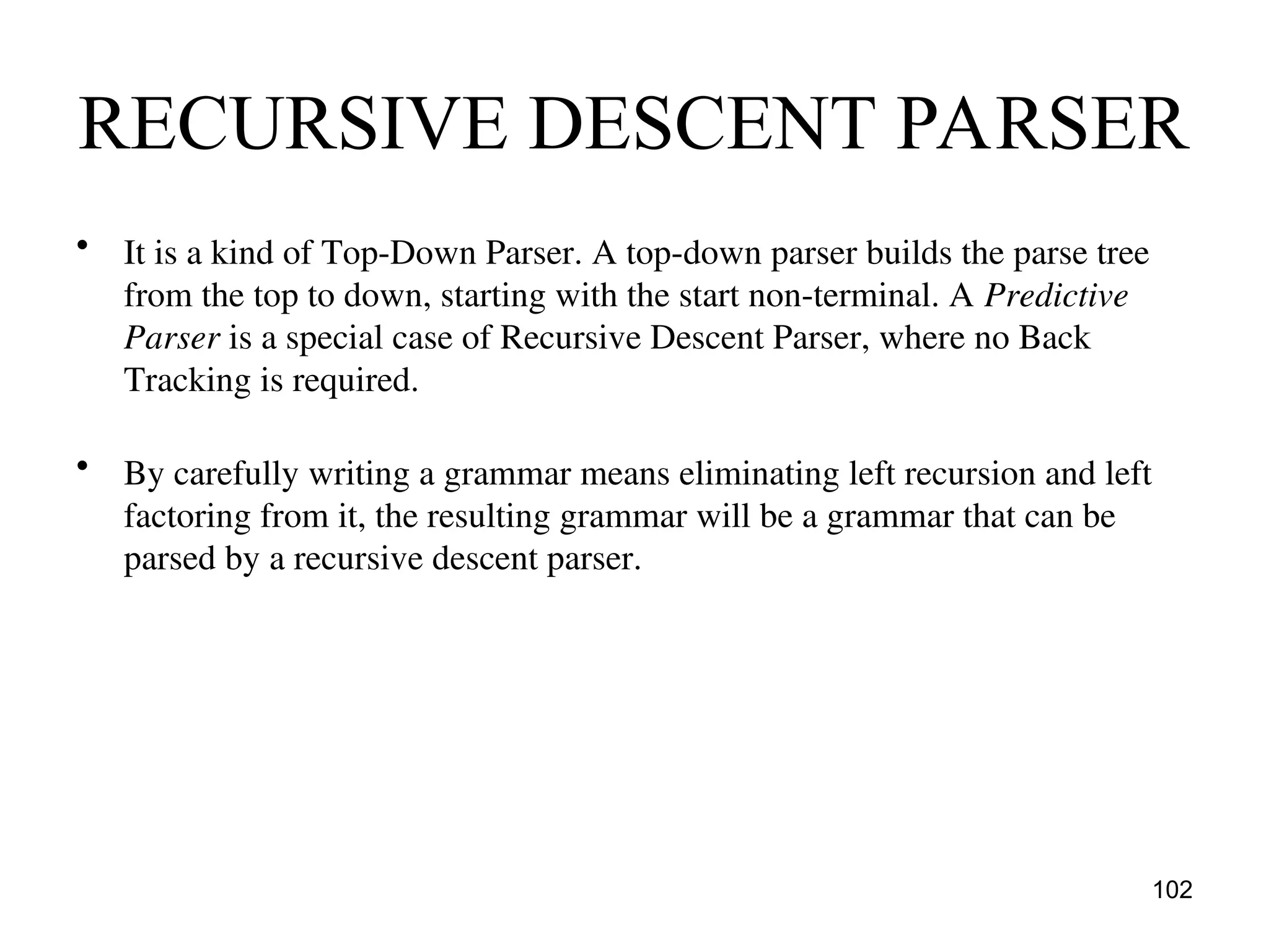 RECURSIVE DESCENT PARSER
• It is a kind of Top-Down Parser. A top-down parser builds the parse tree
from the top to down, starting with the start non-terminal. A Predictive
Parser is a special case of Recursive Descent Parser, where no Back
Tracking is required.
• By carefully writing a grammar means eliminating left recursion and left
factoring from it, the resulting grammar will be a grammar that can be
parsed by a recursive descent parser.
102
 