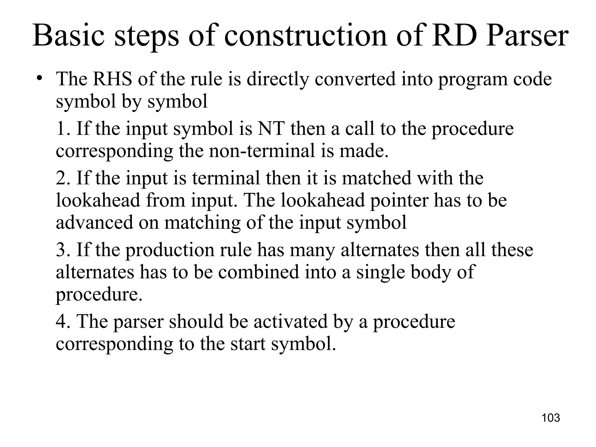 103
Basic steps of construction of RD Parser
• The RHS of the rule is directly converted into program code
symbol by symbol
1. If the input symbol is NT then a call to the procedure
corresponding the non-terminal is made.
2. If the input is terminal then it is matched with the
lookahead from input. The lookahead pointer has to be
advanced on matching of the input symbol
3. If the production rule has many alternates then all these
alternates has to be combined into a single body of
procedure.
4. The parser should be activated by a procedure
corresponding to the start symbol.
 