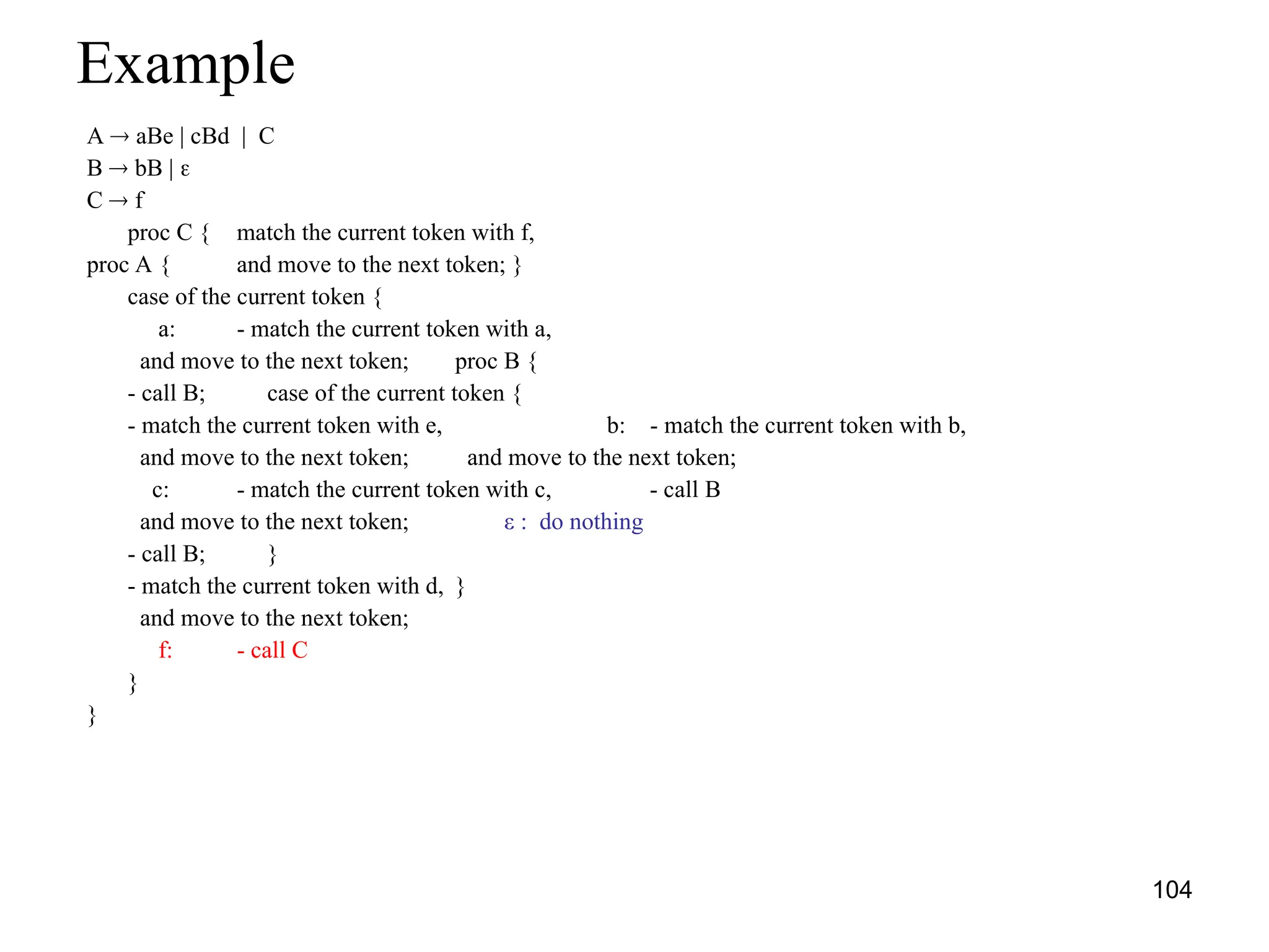 104
Example
A  aBe | cBd | C
B  bB | 
C  f
proc C { match the current token with f,
proc A { and move to the next token; }
case of the current token {
a: - match the current token with a,
and move to the next token; proc B {
- call B; case of the current token {
- match the current token with e, b: - match the current token with b,
and move to the next token; and move to the next token;
c: - match the current token with c, - call B
and move to the next token; ε : do nothing
- call B; }
- match the current token with d, }
and move to the next token;
f: - call C
}
}
 