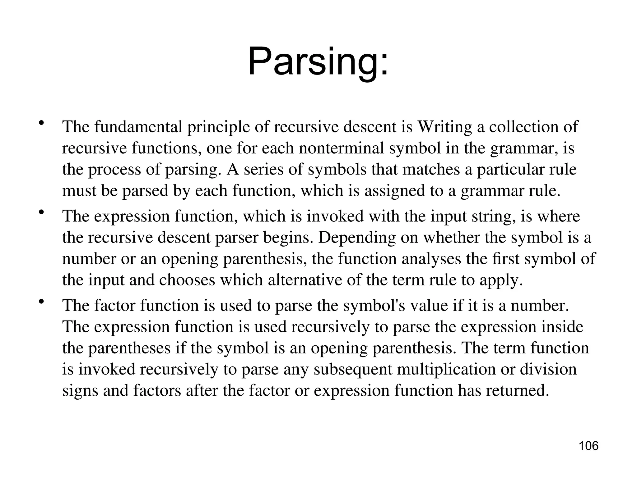 Parsing:
• The fundamental principle of recursive descent is Writing a collection of
recursive functions, one for each nonterminal symbol in the grammar, is
the process of parsing. A series of symbols that matches a particular rule
must be parsed by each function, which is assigned to a grammar rule.
• The expression function, which is invoked with the input string, is where
the recursive descent parser begins. Depending on whether the symbol is a
number or an opening parenthesis, the function analyses the first symbol of
the input and chooses which alternative of the term rule to apply.
• The factor function is used to parse the symbol's value if it is a number.
The expression function is used recursively to parse the expression inside
the parentheses if the symbol is an opening parenthesis. The term function
is invoked recursively to parse any subsequent multiplication or division
signs and factors after the factor or expression function has returned.
106
 