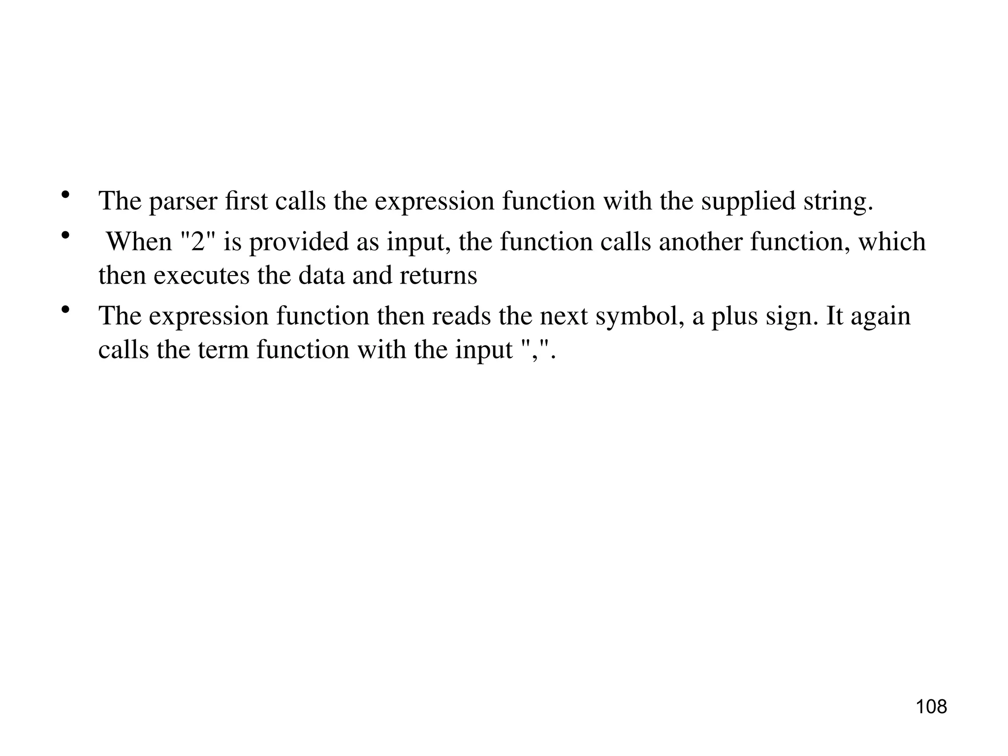 • The parser first calls the expression function with the supplied string.
• When "2" is provided as input, the function calls another function, which
then executes the data and returns
• The expression function then reads the next symbol, a plus sign. It again
calls the term function with the input ",".
108
 