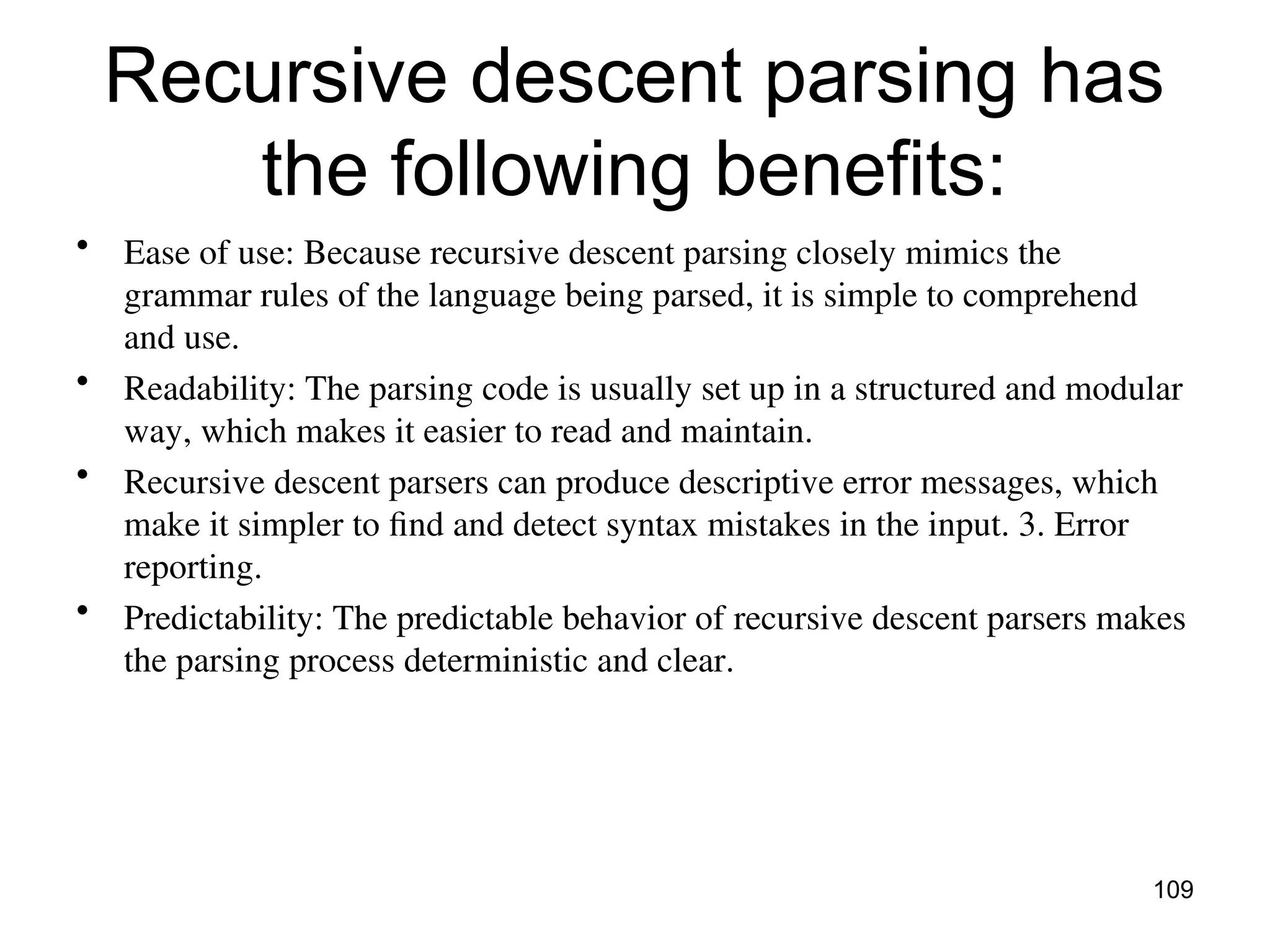 Recursive descent parsing has
the following benefits:
• Ease of use: Because recursive descent parsing closely mimics the
grammar rules of the language being parsed, it is simple to comprehend
and use.
• Readability: The parsing code is usually set up in a structured and modular
way, which makes it easier to read and maintain.
• Recursive descent parsers can produce descriptive error messages, which
make it simpler to find and detect syntax mistakes in the input. 3. Error
reporting.
• Predictability: The predictable behavior of recursive descent parsers makes
the parsing process deterministic and clear.
109
 