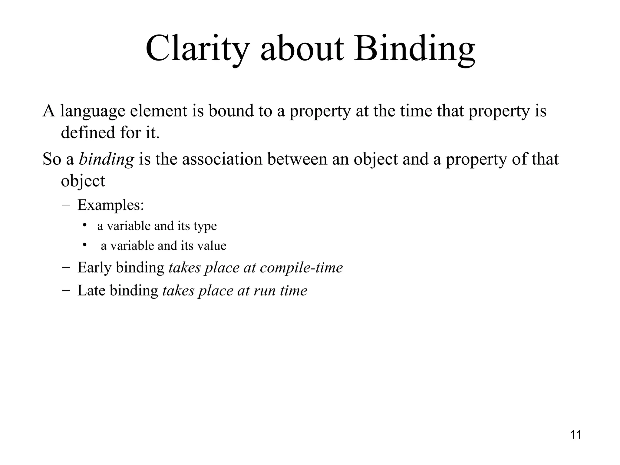 11
A language element is bound to a property at the time that property is
defined for it.
So a binding is the association between an object and a property of that
object
– Examples:
• a variable and its type
• a variable and its value
– Early binding takes place at compile-time
– Late binding takes place at run time
Clarity about Binding
 