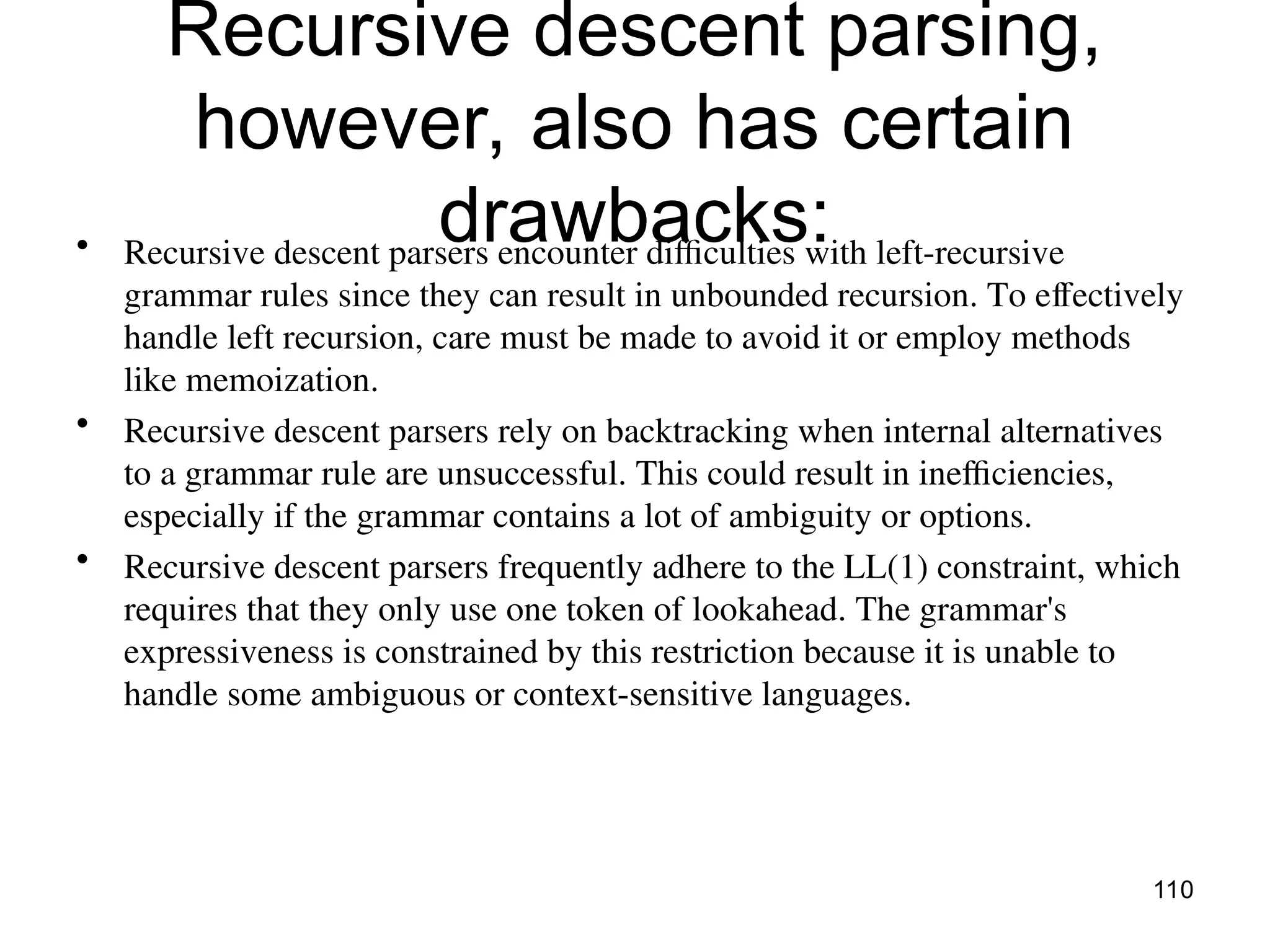 Recursive descent parsing,
however, also has certain
drawbacks:
• Recursive descent parsers encounter difficulties with left-recursive
grammar rules since they can result in unbounded recursion. To effectively
handle left recursion, care must be made to avoid it or employ methods
like memoization.
• Recursive descent parsers rely on backtracking when internal alternatives
to a grammar rule are unsuccessful. This could result in inefficiencies,
especially if the grammar contains a lot of ambiguity or options.
• Recursive descent parsers frequently adhere to the LL(1) constraint, which
requires that they only use one token of lookahead. The grammar's
expressiveness is constrained by this restriction because it is unable to
handle some ambiguous or context-sensitive languages.
110
 
