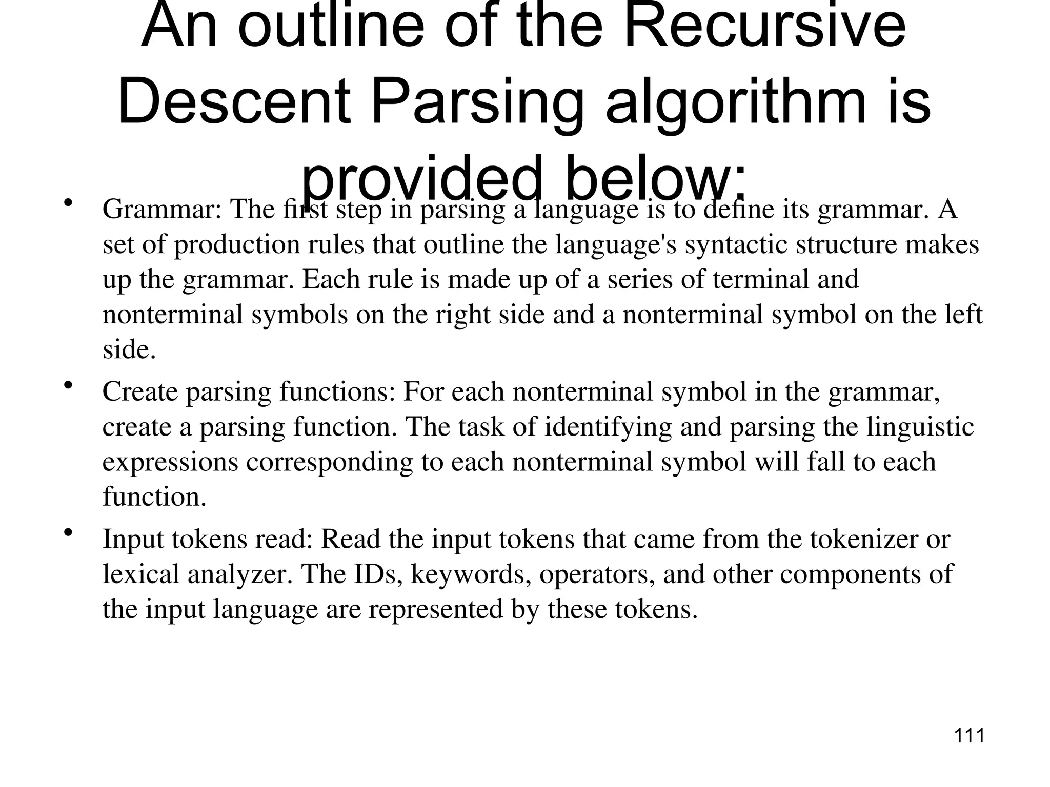 An outline of the Recursive
Descent Parsing algorithm is
provided below:
• Grammar: The first step in parsing a language is to define its grammar. A
set of production rules that outline the language's syntactic structure makes
up the grammar. Each rule is made up of a series of terminal and
nonterminal symbols on the right side and a nonterminal symbol on the left
side.
• Create parsing functions: For each nonterminal symbol in the grammar,
create a parsing function. The task of identifying and parsing the linguistic
expressions corresponding to each nonterminal symbol will fall to each
function.
• Input tokens read: Read the input tokens that came from the tokenizer or
lexical analyzer. The IDs, keywords, operators, and other components of
the input language are represented by these tokens.
111
 