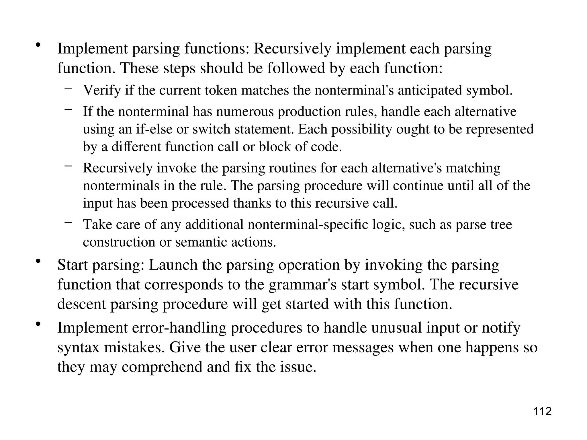 • Implement parsing functions: Recursively implement each parsing
function. These steps should be followed by each function:
– Verify if the current token matches the nonterminal's anticipated symbol.
– If the nonterminal has numerous production rules, handle each alternative
using an if-else or switch statement. Each possibility ought to be represented
by a different function call or block of code.
– Recursively invoke the parsing routines for each alternative's matching
nonterminals in the rule. The parsing procedure will continue until all of the
input has been processed thanks to this recursive call.
– Take care of any additional nonterminal-specific logic, such as parse tree
construction or semantic actions.
• Start parsing: Launch the parsing operation by invoking the parsing
function that corresponds to the grammar's start symbol. The recursive
descent parsing procedure will get started with this function.
• Implement error-handling procedures to handle unusual input or notify
syntax mistakes. Give the user clear error messages when one happens so
they may comprehend and fix the issue.
112
 