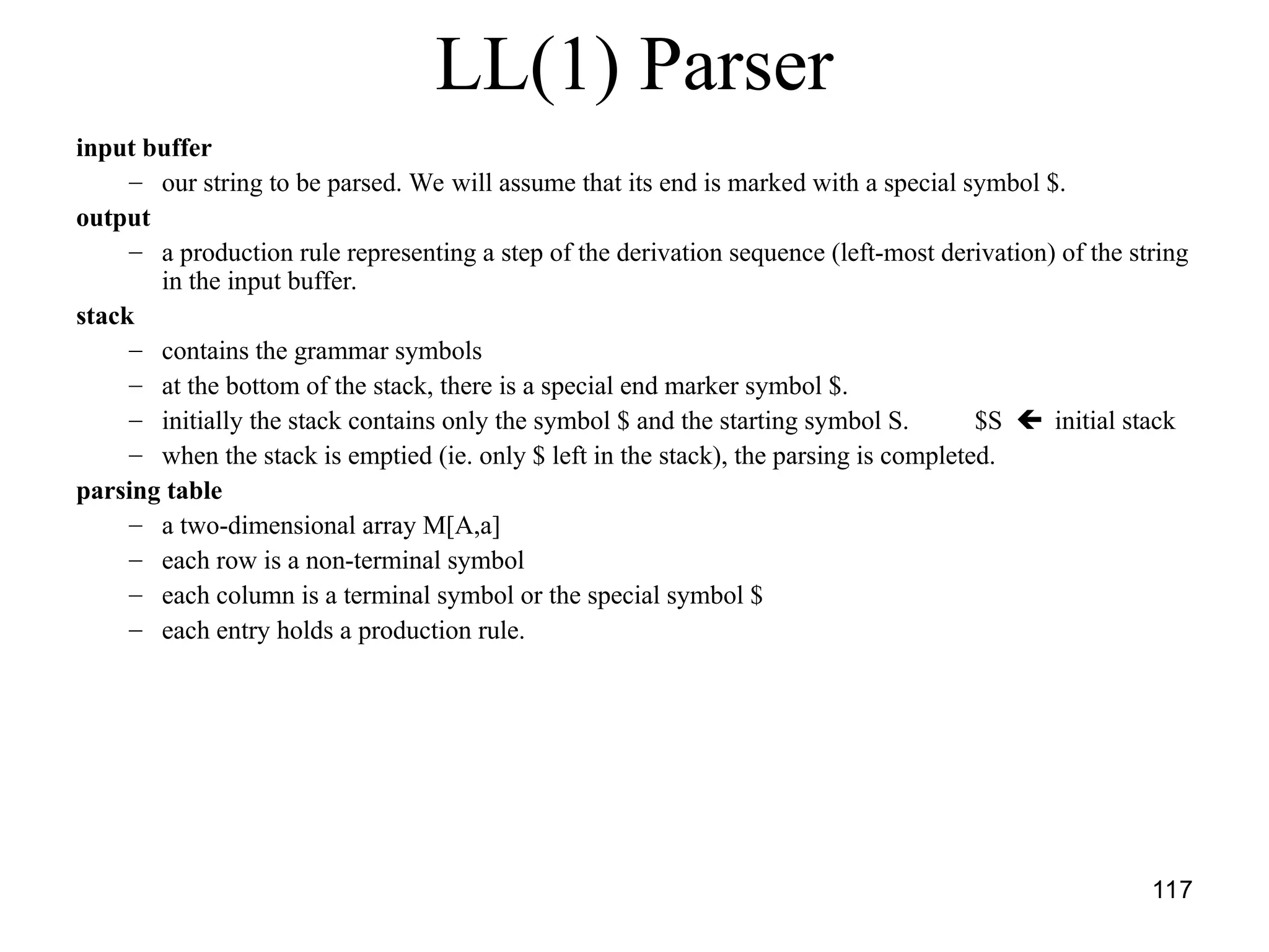 117
LL(1) Parser
input buffer
– our string to be parsed. We will assume that its end is marked with a special symbol $.
output
– a production rule representing a step of the derivation sequence (left-most derivation) of the string
in the input buffer.
stack
– contains the grammar symbols
– at the bottom of the stack, there is a special end marker symbol $.
– initially the stack contains only the symbol $ and the starting symbol S. $S  initial stack
– when the stack is emptied (ie. only $ left in the stack), the parsing is completed.
parsing table
– a two-dimensional array M[A,a]
– each row is a non-terminal symbol
– each column is a terminal symbol or the special symbol $
– each entry holds a production rule.
 
