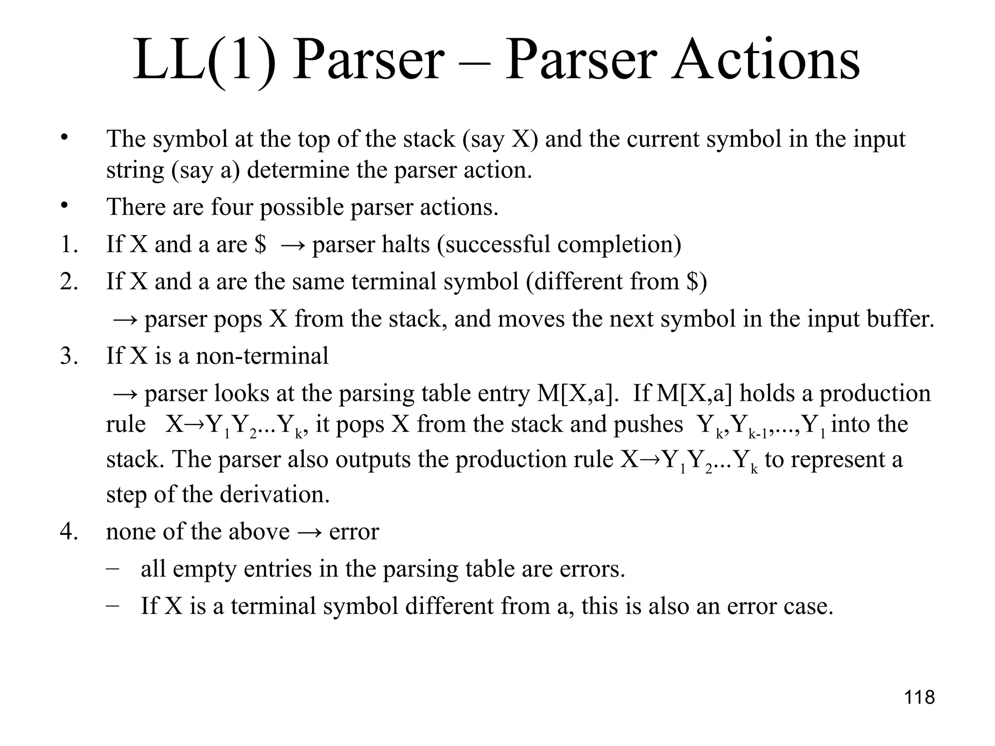 118
LL(1) Parser – Parser Actions
• The symbol at the top of the stack (say X) and the current symbol in the input
string (say a) determine the parser action.
• There are four possible parser actions.
1. If X and a are $ → parser halts (successful completion)
2. If X and a are the same terminal symbol (different from $)
→ parser pops X from the stack, and moves the next symbol in the input buffer.
3. If X is a non-terminal
→ parser looks at the parsing table entry M[X,a]. If M[X,a] holds a production
rule XY1Y2...Yk, it pops X from the stack and pushes Yk,Yk-1,...,Y1 into the
stack. The parser also outputs the production rule XY1Y2...Yk to represent a
step of the derivation.
4. none of the above → error
– all empty entries in the parsing table are errors.
– If X is a terminal symbol different from a, this is also an error case.
 
