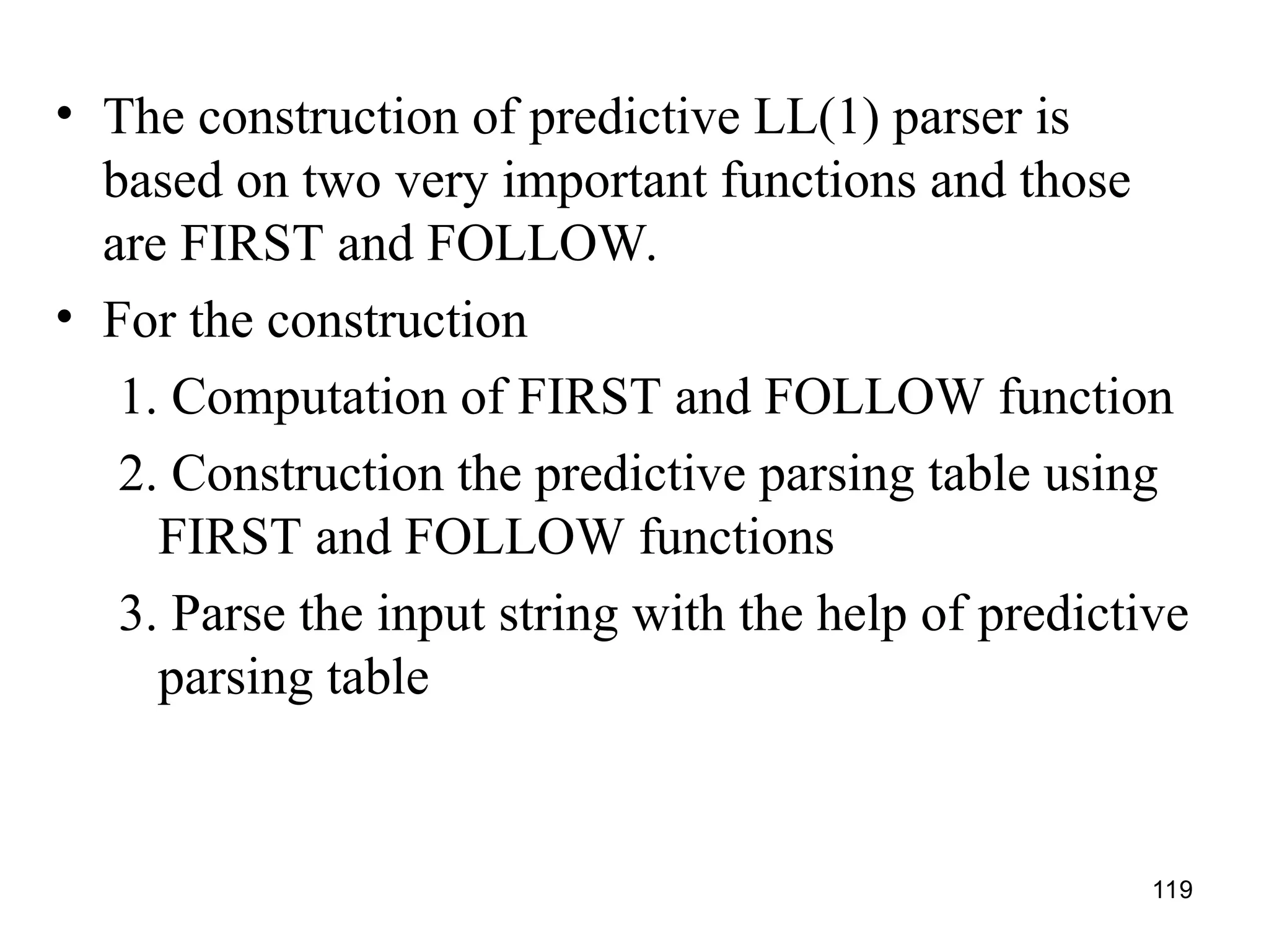 119
• The construction of predictive LL(1) parser is
based on two very important functions and those
are FIRST and FOLLOW.
• For the construction
1. Computation of FIRST and FOLLOW function
2. Construction the predictive parsing table using
FIRST and FOLLOW functions
3. Parse the input string with the help of predictive
parsing table
 