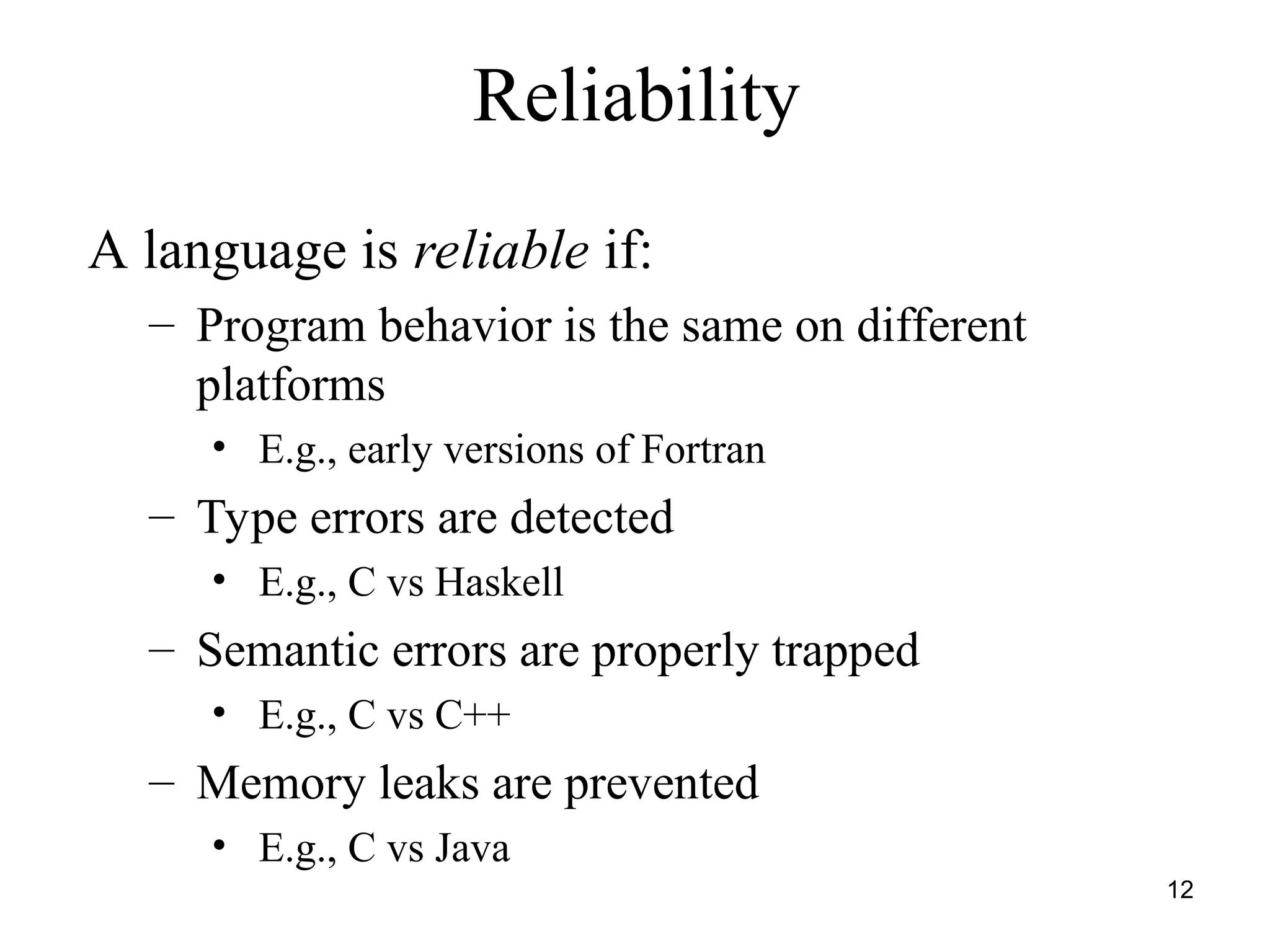 12
Reliability
A language is reliable if:
– Program behavior is the same on different
platforms
• E.g., early versions of Fortran
– Type errors are detected
• E.g., C vs Haskell
– Semantic errors are properly trapped
• E.g., C vs C++
– Memory leaks are prevented
• E.g., C vs Java
 