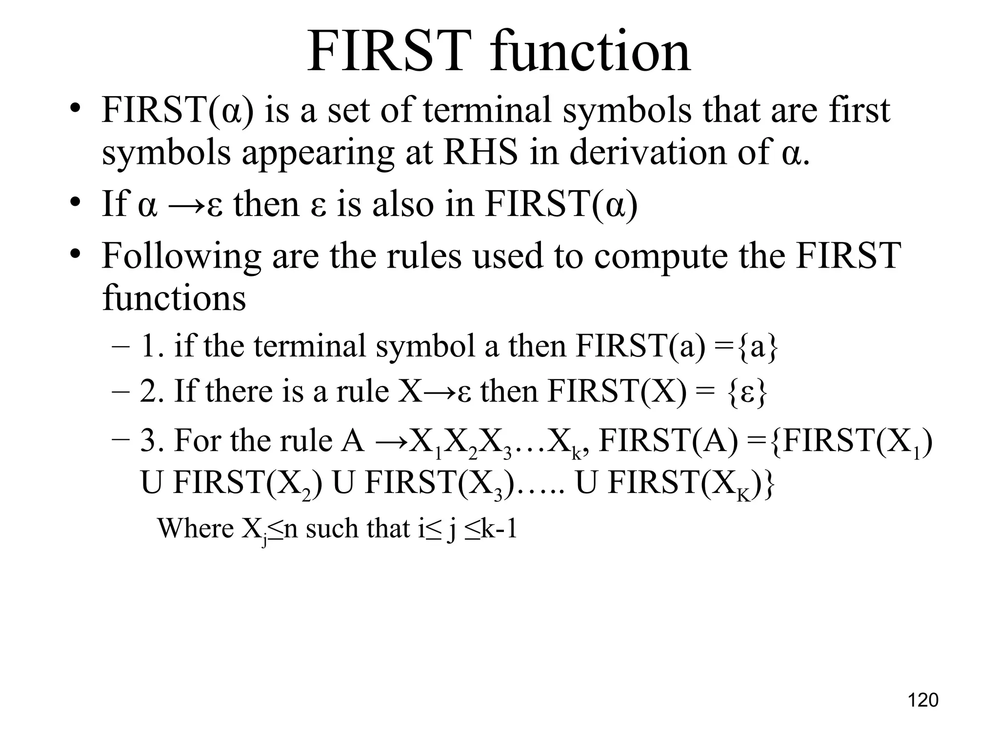 120
FIRST function
• FIRST(α) is a set of terminal symbols that are first
symbols appearing at RHS in derivation of α.
• If α →ε then ε is also in FIRST(α)
• Following are the rules used to compute the FIRST
functions
– 1. if the terminal symbol a then FIRST(a) ={a}
– 2. If there is a rule X→ε then FIRST(X) = {ε}
– 3. For the rule A →X1X2X3…Xk, FIRST(A) ={FIRST(X1)
U FIRST(X2) U FIRST(X3)….. U FIRST(XK)}
Where Xj≤n such that i≤ j ≤k-1
 