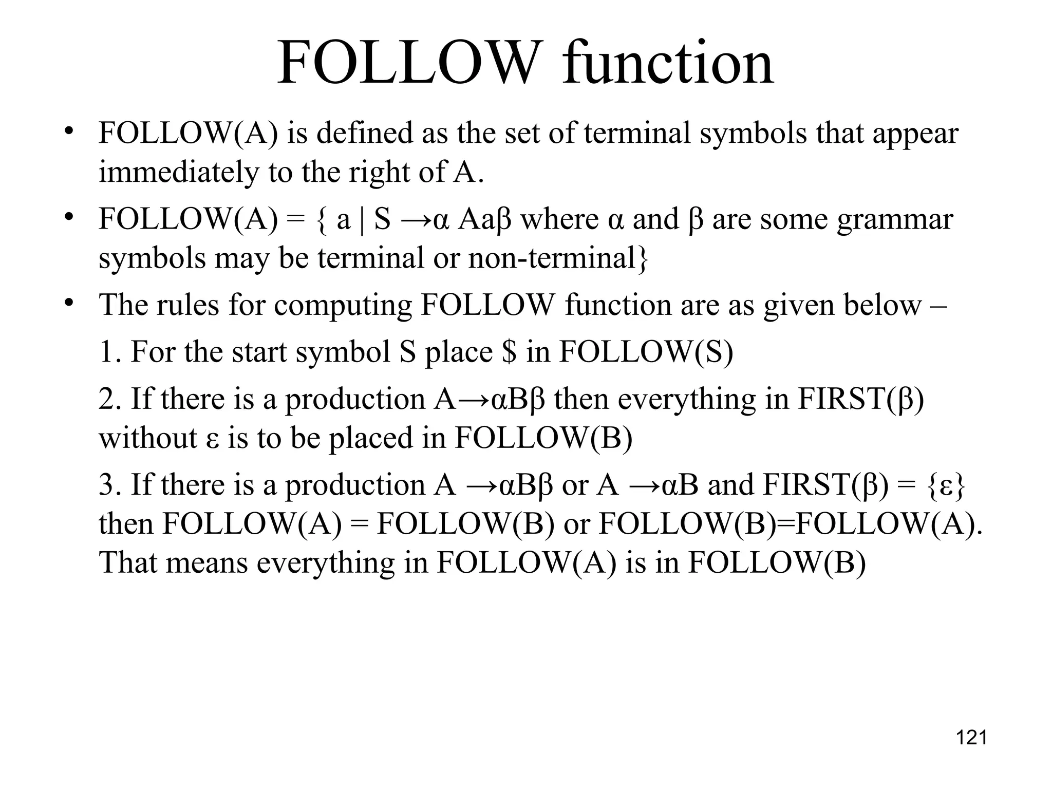 121
FOLLOW function
• FOLLOW(A) is defined as the set of terminal symbols that appear
immediately to the right of A.
• FOLLOW(A) = { a | S →α Aaβ where α and β are some grammar
symbols may be terminal or non-terminal}
• The rules for computing FOLLOW function are as given below –
1. For the start symbol S place $ in FOLLOW(S)
2. If there is a production A→αBβ then everything in FIRST(β)
without ε is to be placed in FOLLOW(B)
3. If there is a production A →αBβ or A →αB and FIRST(β) = {ε}
then FOLLOW(A) = FOLLOW(B) or FOLLOW(B)=FOLLOW(A).
That means everything in FOLLOW(A) is in FOLLOW(B)
 