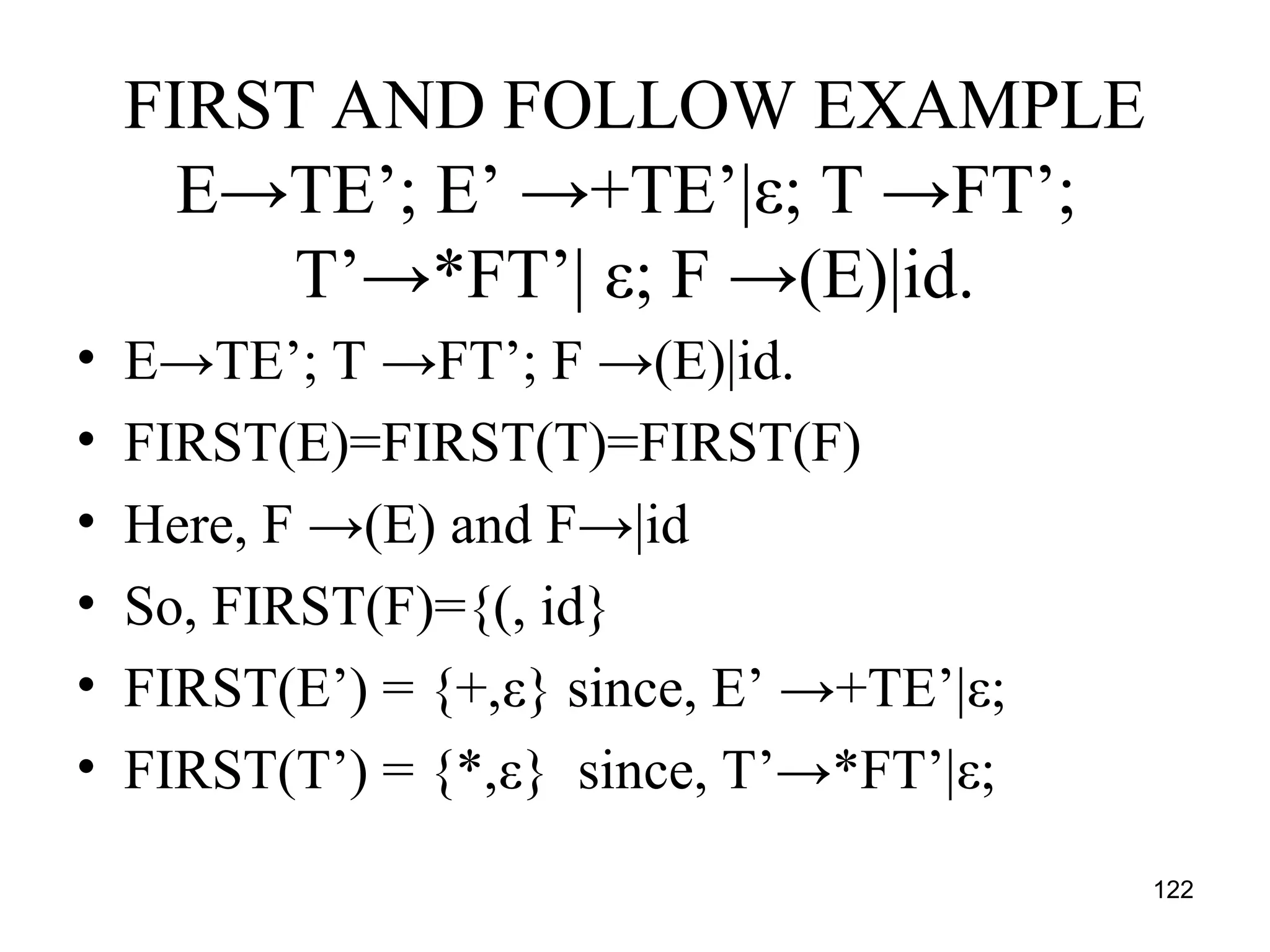 122
FIRST AND FOLLOW EXAMPLE
E→TE’; E’ →+TE’|ε; T →FT’;
T’→*FT’| ε; F →(E)|id.
• E→TE’; T →FT’; F →(E)|id.
• FIRST(E)=FIRST(T)=FIRST(F)
• Here, F →(E) and F→|id
• So, FIRST(F)={(, id}
• FIRST(E’) = {+,ε} since, E’ →+TE’|ε;
• FIRST(T’) = {*,ε} since, T’→*FT’|ε;
 