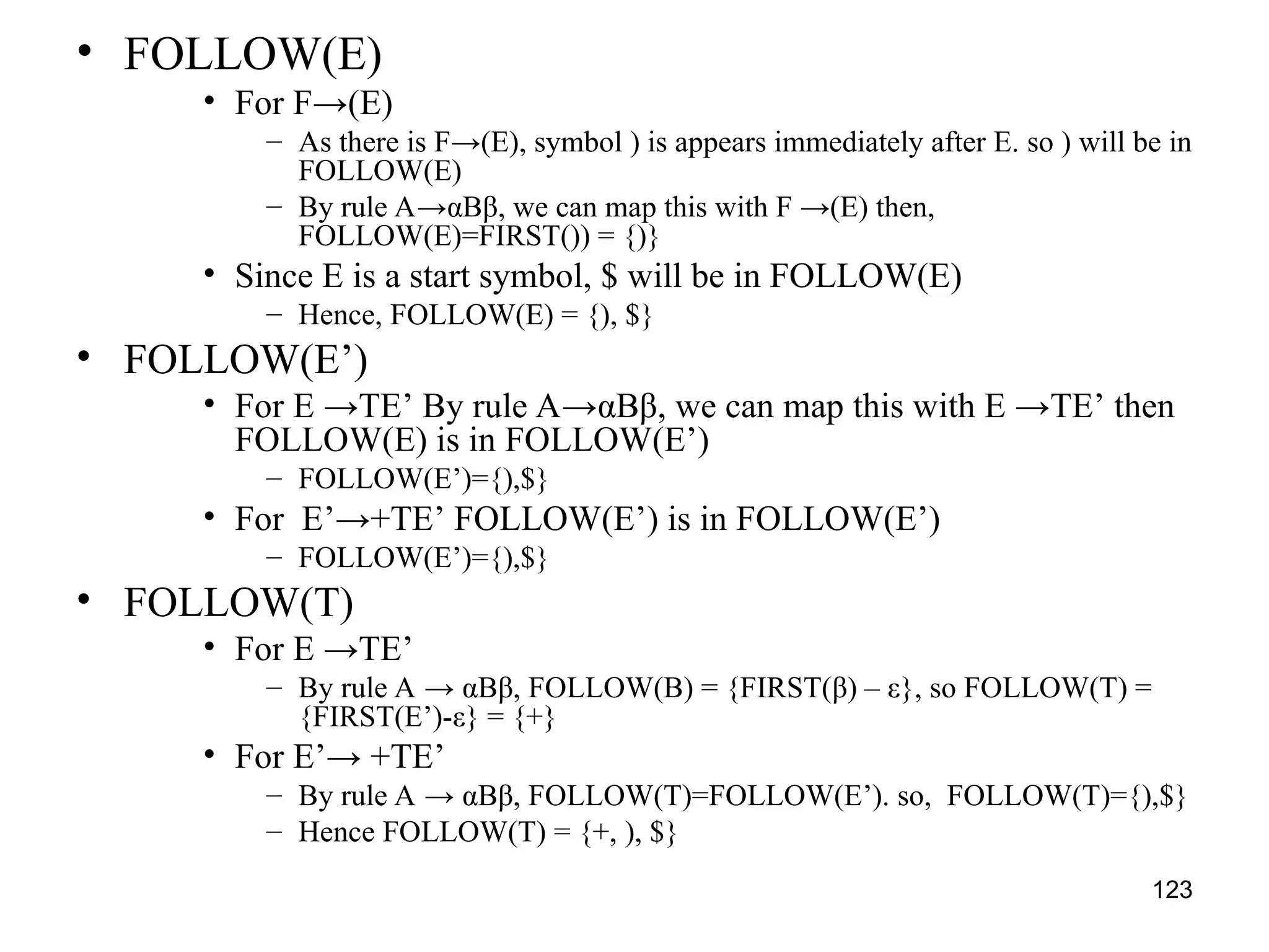 123
• FOLLOW(E)
• For F→(E)
– As there is F→(E), symbol ) is appears immediately after E. so ) will be in
FOLLOW(E)
– By rule A→αBβ, we can map this with F →(E) then,
FOLLOW(E)=FIRST()) = {)}
• Since E is a start symbol, $ will be in FOLLOW(E)
– Hence, FOLLOW(E) = {), $}
• FOLLOW(E’)
• For E →TE’ By rule A→αBβ, we can map this with E →TE’ then
FOLLOW(E) is in FOLLOW(E’)
– FOLLOW(E’)={),$}
• For E’→+TE’ FOLLOW(E’) is in FOLLOW(E’)
– FOLLOW(E’)={),$}
• FOLLOW(T)
• For E →TE’
– By rule A → αBβ, FOLLOW(B) = {FIRST(β) – ε}, so FOLLOW(T) =
{FIRST(E’)-ε} = {+}
• For E’→ +TE’
– By rule A → αBβ, FOLLOW(T)=FOLLOW(E’). so, FOLLOW(T)={),$}
– Hence FOLLOW(T) = {+, ), $}
 