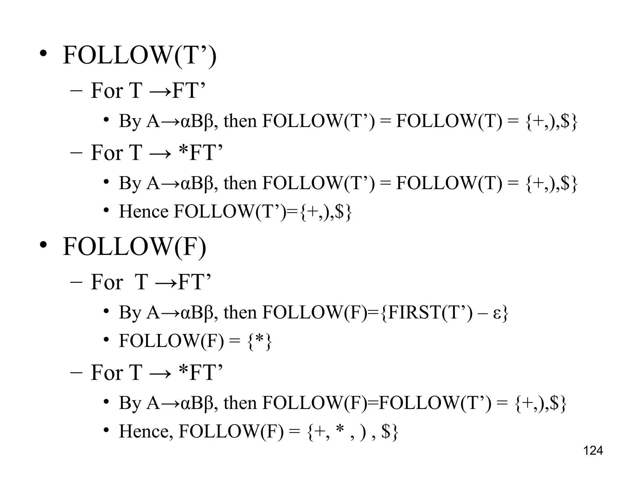 124
• FOLLOW(T’)
– For T →FT’
• By A→αBβ, then FOLLOW(T’) = FOLLOW(T) = {+,),$}
– For T → *FT’
• By A→αBβ, then FOLLOW(T’) = FOLLOW(T) = {+,),$}
• Hence FOLLOW(T’)={+,),$}
• FOLLOW(F)
– For T →FT’
• By A→αBβ, then FOLLOW(F)={FIRST(T’) – ε}
• FOLLOW(F) = {*}
– For T → *FT’
• By A→αBβ, then FOLLOW(F)=FOLLOW(T’) = {+,),$}
• Hence, FOLLOW(F) = {+, * , ) , $}
 