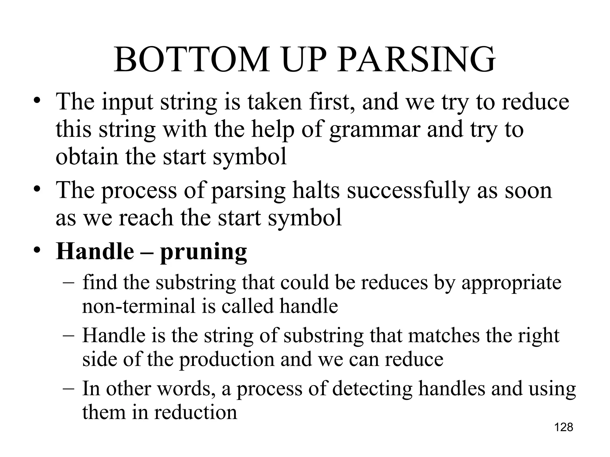 128
BOTTOM UP PARSING
• The input string is taken first, and we try to reduce
this string with the help of grammar and try to
obtain the start symbol
• The process of parsing halts successfully as soon
as we reach the start symbol
• Handle – pruning
– find the substring that could be reduces by appropriate
non-terminal is called handle
– Handle is the string of substring that matches the right
side of the production and we can reduce
– In other words, a process of detecting handles and using
them in reduction
 