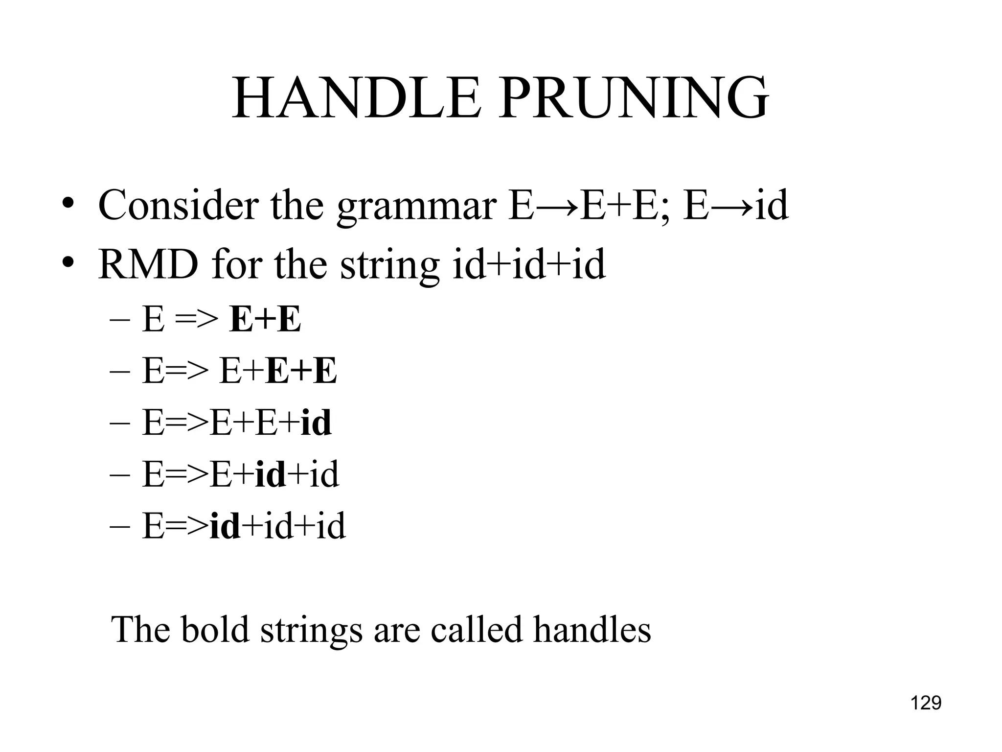 129
HANDLE PRUNING
• Consider the grammar E→E+E; E→id
• RMD for the string id+id+id
– E => E+E
– E=> E+E+E
– E=>E+E+id
– E=>E+id+id
– E=>id+id+id
The bold strings are called handles
 