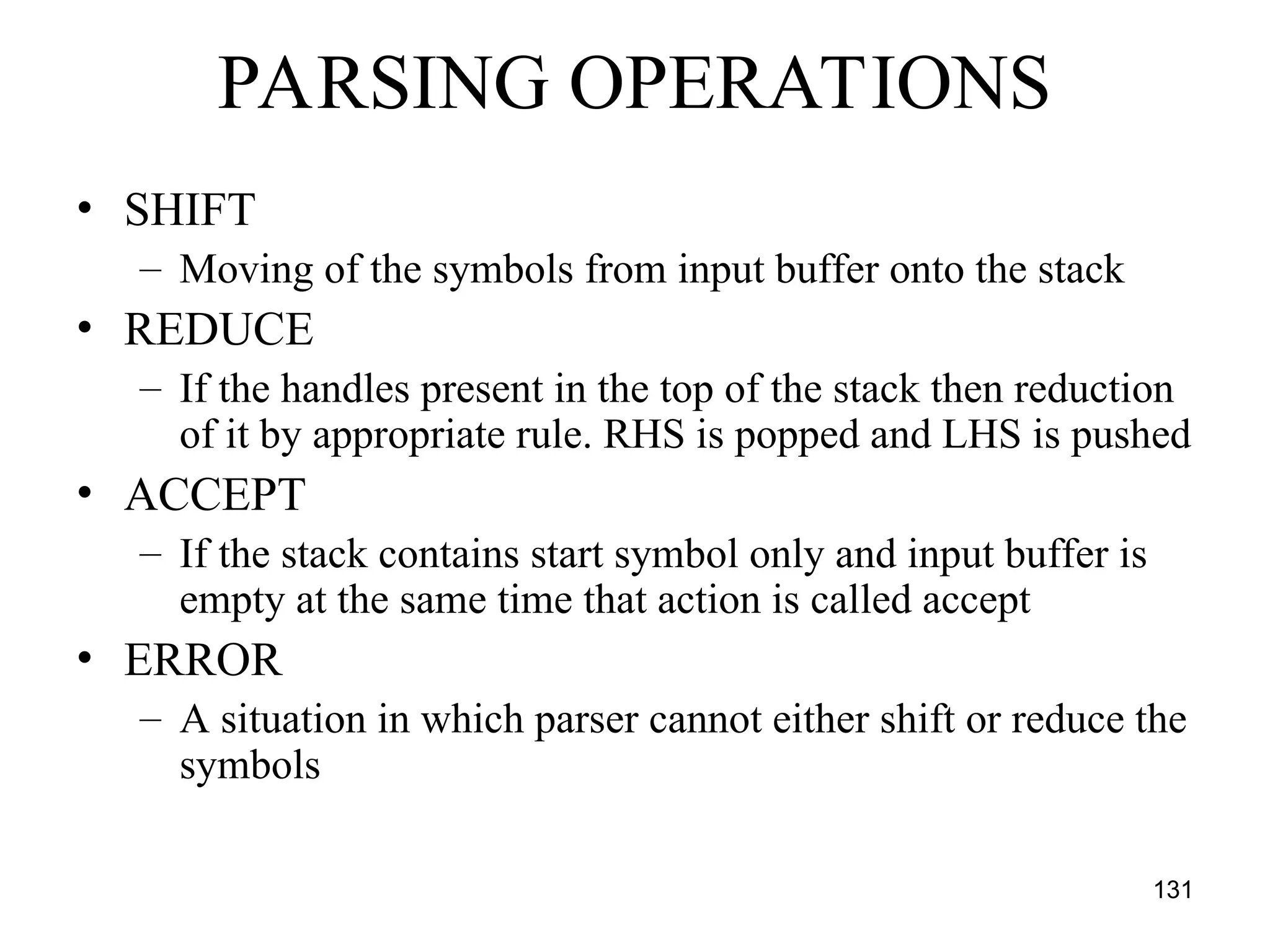131
PARSING OPERATIONS
• SHIFT
– Moving of the symbols from input buffer onto the stack
• REDUCE
– If the handles present in the top of the stack then reduction
of it by appropriate rule. RHS is popped and LHS is pushed
• ACCEPT
– If the stack contains start symbol only and input buffer is
empty at the same time that action is called accept
• ERROR
– A situation in which parser cannot either shift or reduce the
symbols
 