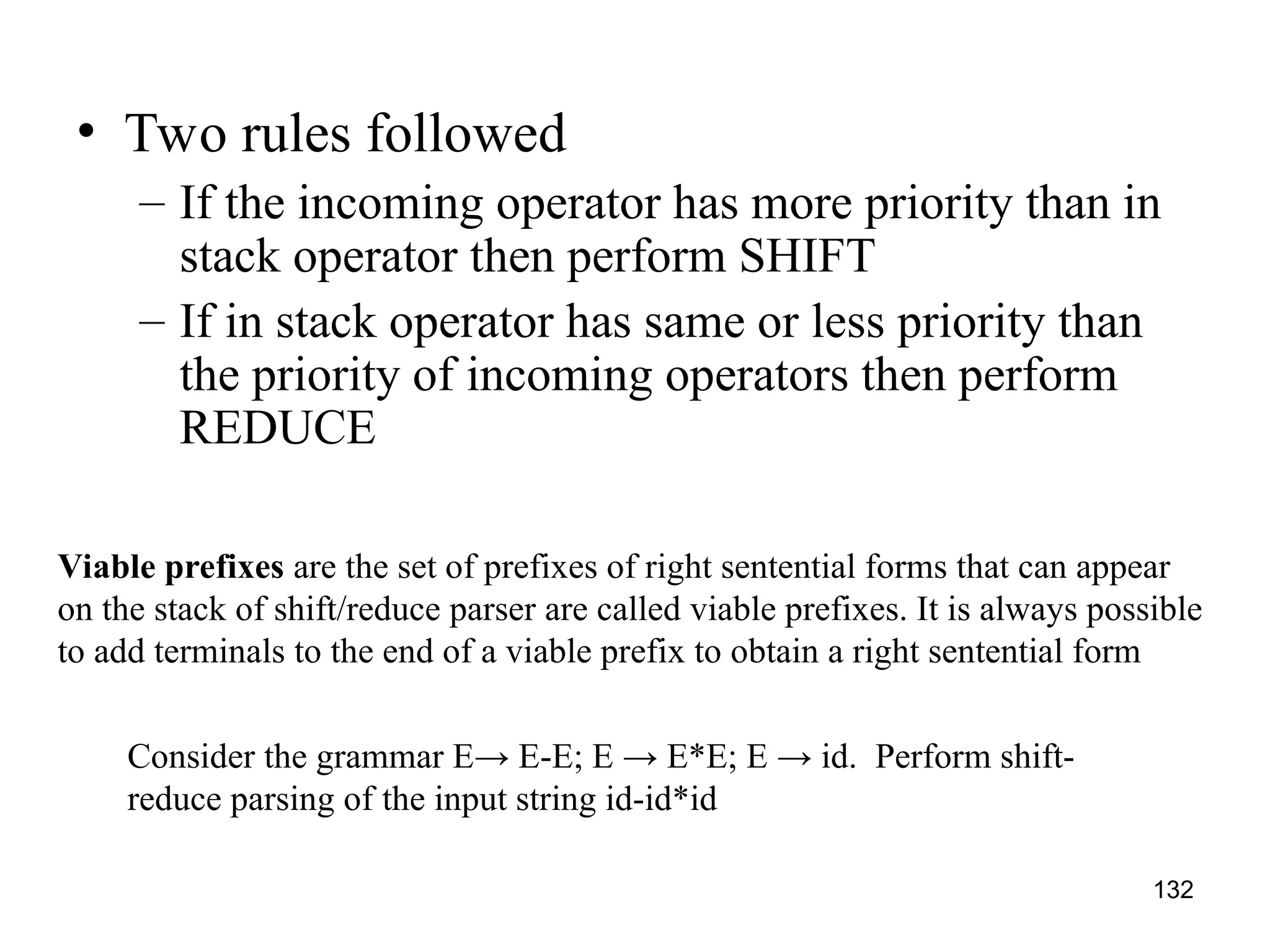 132
• Two rules followed
– If the incoming operator has more priority than in
stack operator then perform SHIFT
– If in stack operator has same or less priority than
the priority of incoming operators then perform
REDUCE
Viable prefixes are the set of prefixes of right sentential forms that can appear
on the stack of shift/reduce parser are called viable prefixes. It is always possible
to add terminals to the end of a viable prefix to obtain a right sentential form
Consider the grammar E→ E-E; E → E*E; E → id. Perform shift-
reduce parsing of the input string id-id*id
 