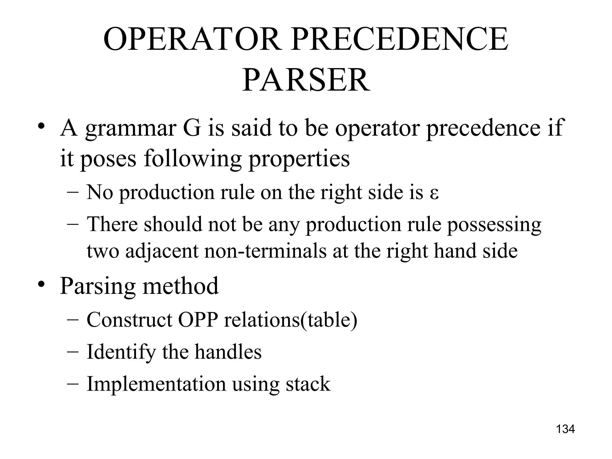 134
OPERATOR PRECEDENCE
PARSER
• A grammar G is said to be operator precedence if
it poses following properties
– No production rule on the right side is ε
– There should not be any production rule possessing
two adjacent non-terminals at the right hand side
• Parsing method
– Construct OPP relations(table)
– Identify the handles
– Implementation using stack
 