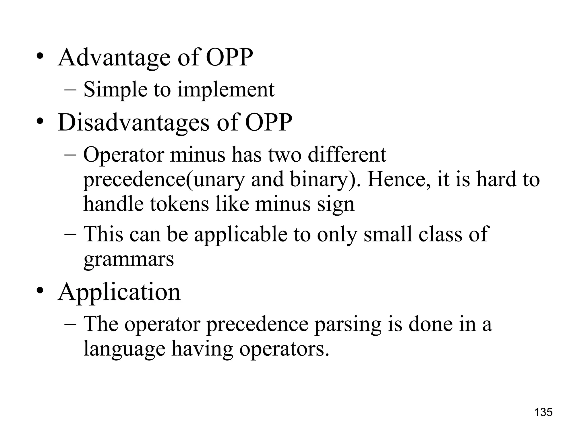 135
• Advantage of OPP
– Simple to implement
• Disadvantages of OPP
– Operator minus has two different
precedence(unary and binary). Hence, it is hard to
handle tokens like minus sign
– This can be applicable to only small class of
grammars
• Application
– The operator precedence parsing is done in a
language having operators.
 