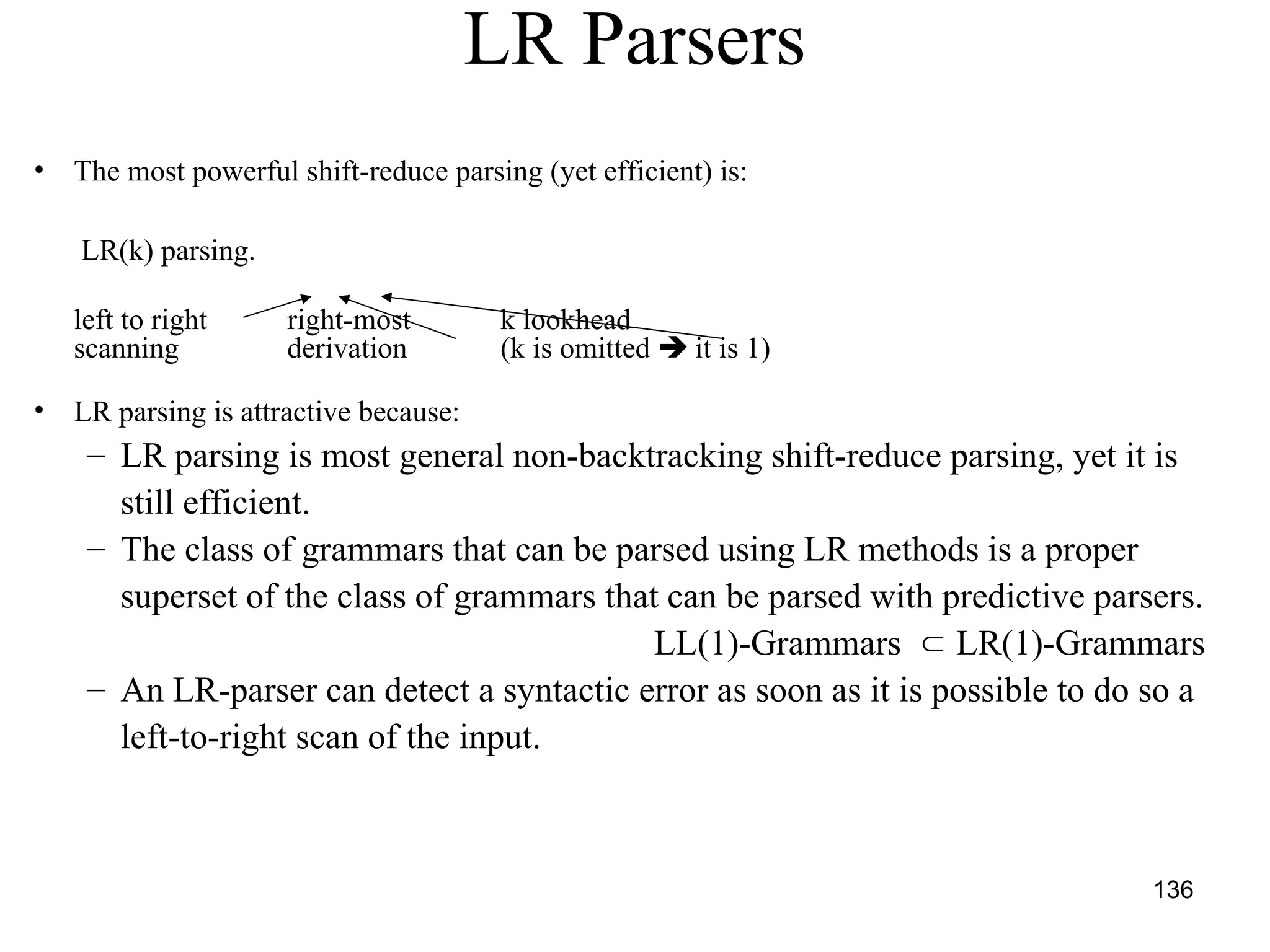 136
LR Parsers
• The most powerful shift-reduce parsing (yet efficient) is:
LR(k) parsing.
left to right right-most k lookhead
scanning derivation (k is omitted  it is 1)
• LR parsing is attractive because:
– LR parsing is most general non-backtracking shift-reduce parsing, yet it is
still efficient.
– The class of grammars that can be parsed using LR methods is a proper
superset of the class of grammars that can be parsed with predictive parsers.
LL(1)-Grammars  LR(1)-Grammars
– An LR-parser can detect a syntactic error as soon as it is possible to do so a
left-to-right scan of the input.
 