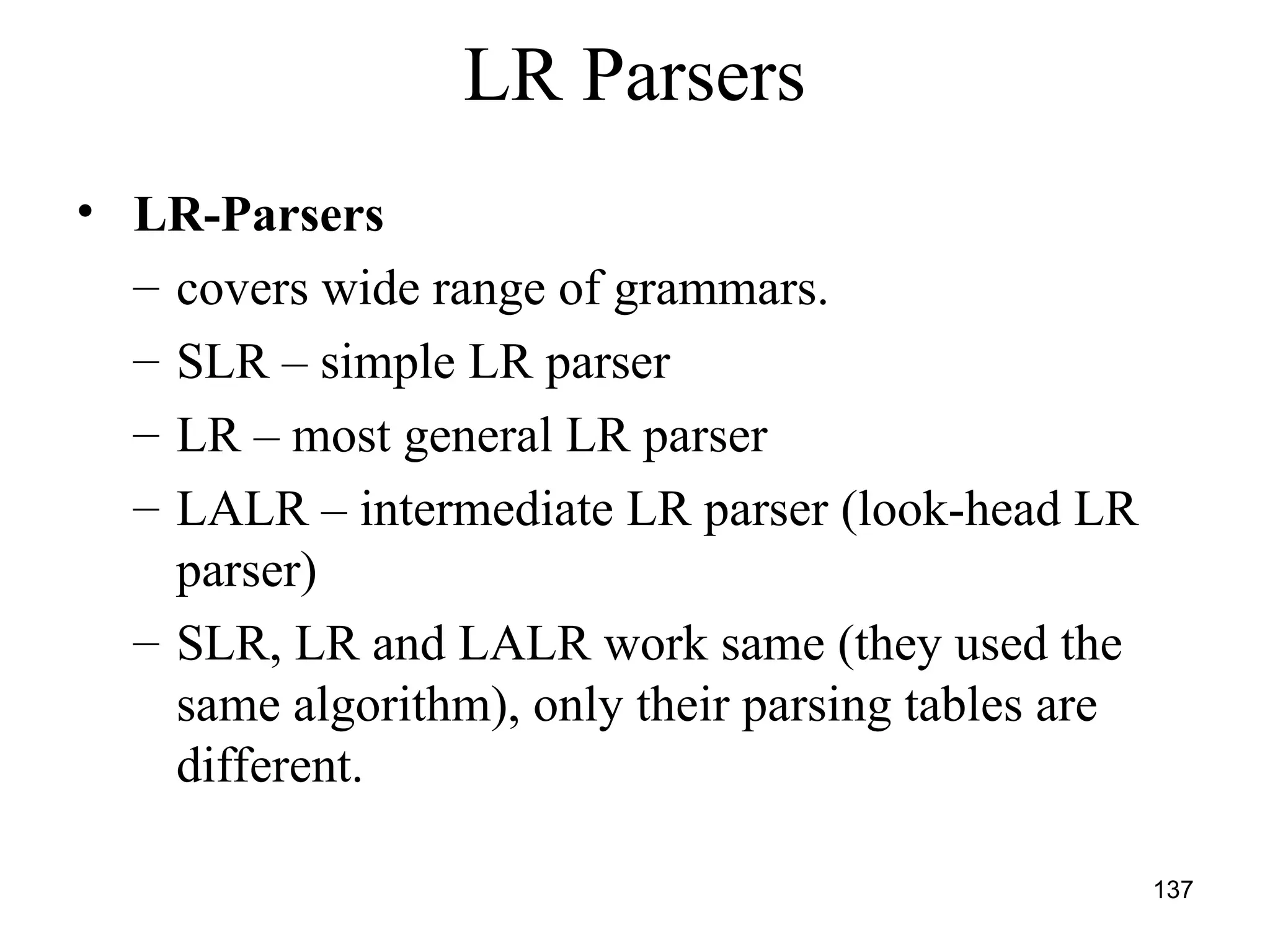 137
LR Parsers
• LR-Parsers
– covers wide range of grammars.
– SLR – simple LR parser
– LR – most general LR parser
– LALR – intermediate LR parser (look-head LR
parser)
– SLR, LR and LALR work same (they used the
same algorithm), only their parsing tables are
different.
 