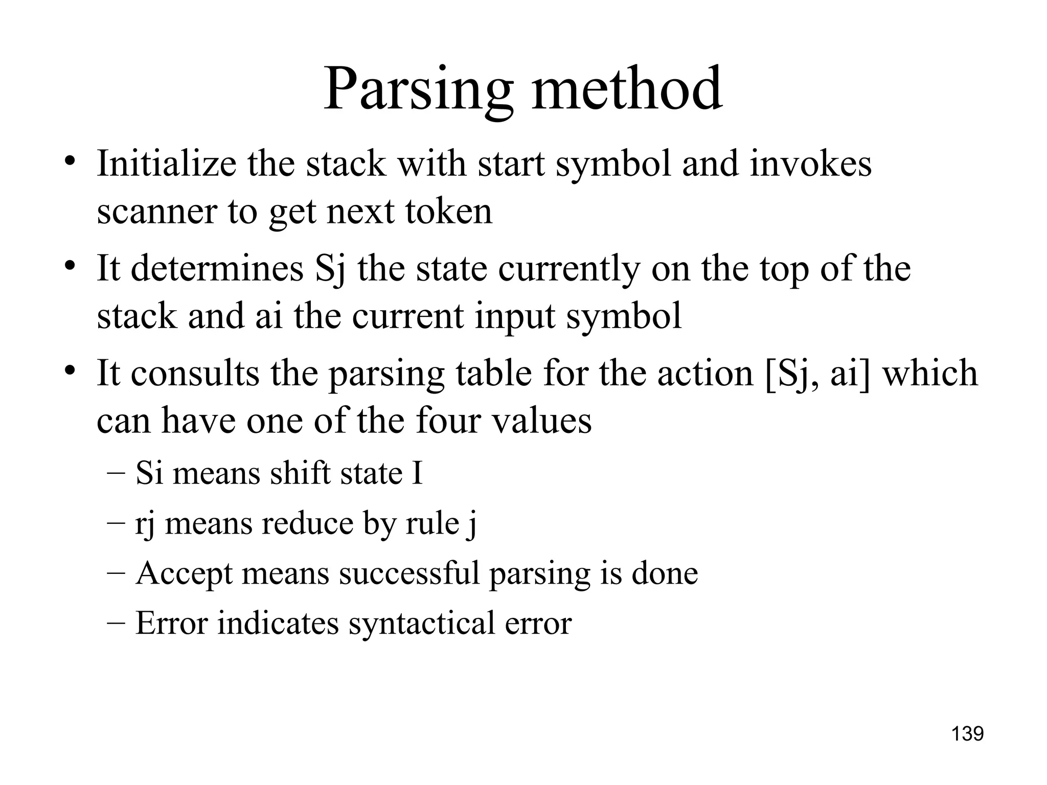 139
Parsing method
• Initialize the stack with start symbol and invokes
scanner to get next token
• It determines Sj the state currently on the top of the
stack and ai the current input symbol
• It consults the parsing table for the action [Sj, ai] which
can have one of the four values
– Si means shift state I
– rj means reduce by rule j
– Accept means successful parsing is done
– Error indicates syntactical error
 